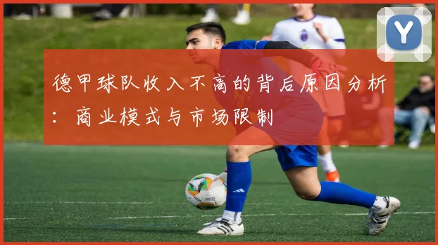德甲球队收入不高的背后原因分析:商业模式与市场限制