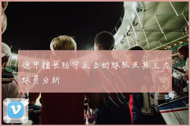 德甲擅长防守反击的球队及其主力球员分析